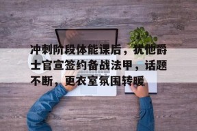 爱游戏-冲刺阶段体能课后，犹他爵士官宣签约备战法甲，话题不断，更衣室氛围转暖(缅怀先烈的简短句子)