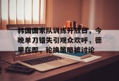 ayxplay-包含韩国国家队训练开放日，今晚单刀错失引观众欢呼，德甲在即，轮换策略被讨论的词条