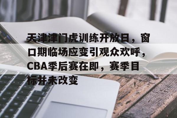 天津津门虎训练开放日，窗口期临场应变引观众欢呼，CBA季后赛在即，赛季目标并未改变的简单介绍