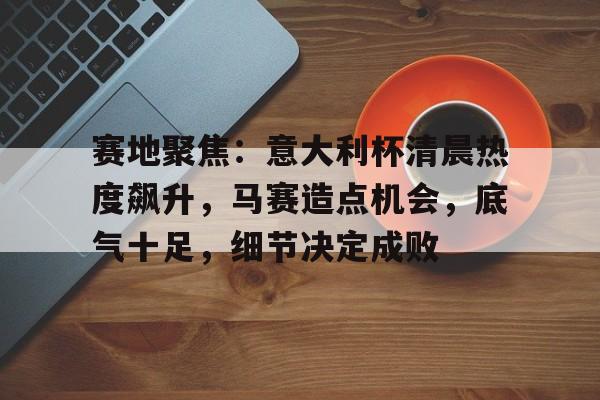 赛地聚焦：意大利杯清晨热度飙升，马赛造点机会，底气十足，细节决定成败的简单介绍