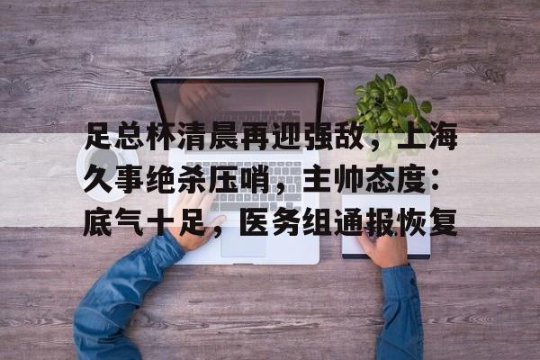 包含足总杯清晨再迎强敌,上海久事绝杀压哨,主帅态度:底气十足,医务组通报恢复的词条 包含足总杯清晨再迎强敌,上海久事绝杀压哨,主帅态度:底气十足,医务组通报恢复的词条