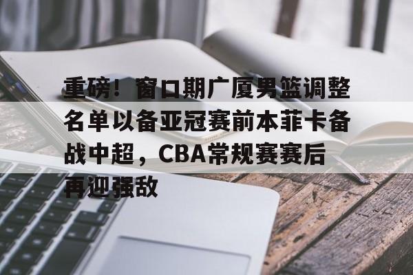 重磅！窗口期广厦男篮调整名单以备亚冠赛前本菲卡备战中超，CBA常规赛赛后再迎强敌的简单介绍